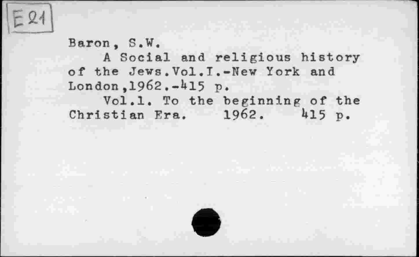 ﻿Baron, S.W.
A Social and religious history of the Jews.Vol.T.-New York and London,1962.-U15 p.
Vol.l. To the beginning of the Christian Era. 19б2.	U15 p.